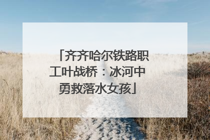 齐齐哈尔铁路职工叶战桥：冰河中勇救落水女孩