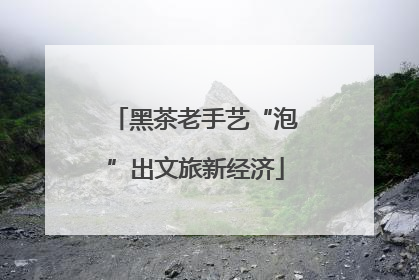 黑茶老手艺“泡”出文旅新经济