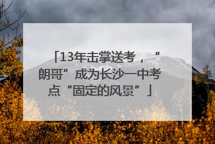 13年击掌送考，“朗哥”成为长沙一中考点“固定的风景”