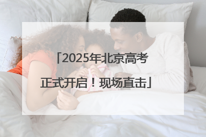 2025年北京高考正式开启！现场直击