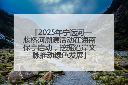 2025年宁远河—藤桥河溯源活动在海南保亭启动，挖掘沿岸文脉推动绿色发展