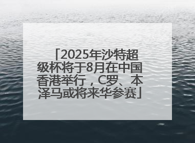 2025年沙特超级杯将于8月在中国香港举行，C罗、本泽马或将来华参赛
