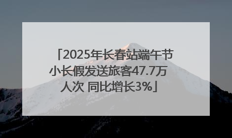 2025年长春站端午节小长假发送旅客47.7万人次 同比增长3%