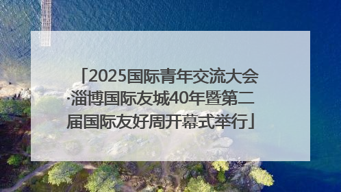 2025国际青年交流大会·淄博国际友城40年暨第二届国际友好周开幕式举行