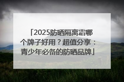 2025防晒隔离霜哪个牌子好用？超值分享：青少年必备的防晒品牌