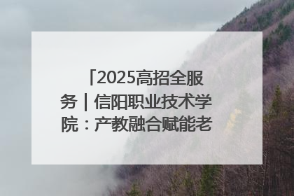 2025高招全服务｜信阳职业技术学院：产教融合赋能老区高质量发展