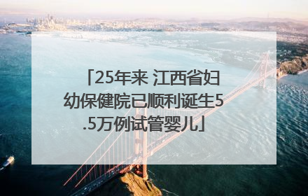 25年来 江西省妇幼保健院已顺利诞生5.5万例试管婴儿