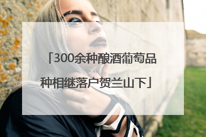 300余种酿酒葡萄品种相继落户贺兰山下