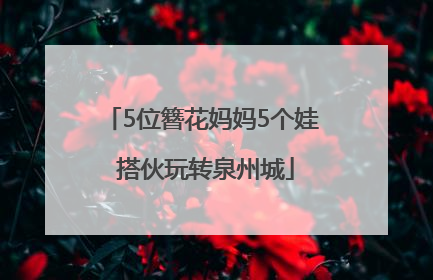 5位簪花妈妈5个娃 搭伙玩转泉州城