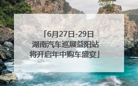6月27日-29日 湖南汽车巡展益阳站将开启年中购车盛宴