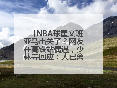 NBA球星文班亚马出关了？网友在高铁站偶遇，少林寺回应：人已离开寺院